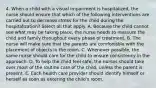 4. When a child with a visual impairment is hospitalized, the nurse should ensure that which of the following interventions are carried out to decrease stress for the child during the hospitalization? Select all that apply. A. Because the child cannot see what may be taking place, the nurse needs to reassure the child and family throughout every phase of treatment. B. The nurse will make sure that the parents are comfortable with the placement of objects in the room. C. Whenever possible, the same nurse should care for the child to ensure consistency in the approach. D. To help the child feel safe, the nurses should take over most of the routine care of the child, unless the parent is present. E. Each health care provider should identify himself or herself as soon as entering the child's room.