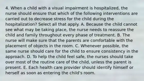 4. When a child with a visual impairment is hospitalized, the nurse should ensure that which of the following interventions are carried out to decrease stress for the child during the hospitalization? Select all that apply. A. Because the child cannot see what may be taking place, the nurse needs to reassure the child and family throughout every phase of treatment. B. The nurse will make sure that the parents are comfortable with the placement of objects in the room. C. Whenever possible, the same nurse should care for the child to ensure consistency in the approach. D. To help the child feel safe, the nurses should take over most of the routine care of the child, unless the parent is present. E. Each health care provider should identify himself or herself as soon as entering the child's room.