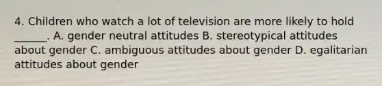 4. Children who watch a lot of television are more likely to hold ______. A. gender neutral attitudes B. stereotypical attitudes about gender C. ambiguous attitudes about gender D. egalitarian attitudes about gender