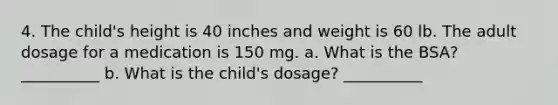 4. The child's height is 40 inches and weight is 60 lb. The adult dosage for a medication is 150 mg. a. What is the BSA? __________ b. What is the child's dosage? __________