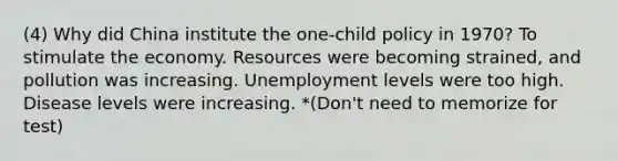 (4) Why did China institute the one-child policy in 1970? To stimulate the economy. Resources were becoming strained, and pollution was increasing. Unemployment levels were too high. Disease levels were increasing. *(Don't need to memorize for test)