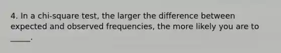 4. In a chi-square test, the larger the difference between expected and observed frequencies, the more likely you are to _____.