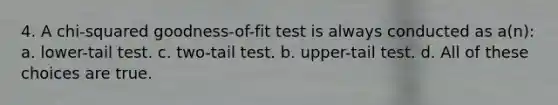 4. A chi-squared goodness-of-fit test is always conducted as a(n): a. lower-tail test. c. two-tail test. b. upper-tail test. d. All of these choices are true.