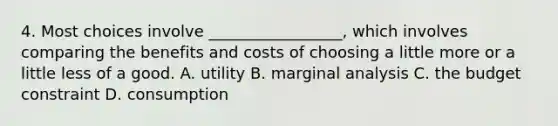 4. Most choices involve _________________, which involves comparing the benefits and costs of choosing a little more or a little less of a good. A. utility B. marginal analysis C. the budget constraint D. consumption