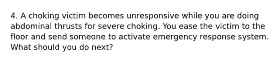 4. A choking victim becomes unresponsive while you are doing abdominal thrusts for severe choking. You ease the victim to the floor and send someone to activate emergency response system. What should you do next?