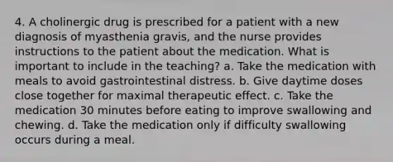 4. A cholinergic drug is prescribed for a patient with a new diagnosis of myasthenia gravis, and the nurse provides instructions to the patient about the medication. What is important to include in the teaching? a. Take the medication with meals to avoid gastrointestinal distress. b. Give daytime doses close together for maximal therapeutic effect. c. Take the medication 30 minutes before eating to improve swallowing and chewing. d. Take the medication only if difficulty swallowing occurs during a meal.