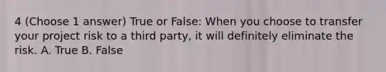 4 (Choose 1 answer) True or False: When you choose to transfer your project risk to a third party, it will definitely eliminate the risk. A. True B. False