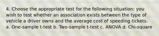 4. Choose the appropriate test for the following situation: you wish to test whether an association exists between the type of vehicle a driver owns and the average cost of speeding tickets. a. One-sample t-test b. Two-sample t-test c. ANOVA d. Chi-square