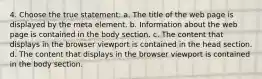 4. Choose the true statement: a. The title of the web page is displayed by the meta element. b. Information about the web page is contained in the body section. c. The content that displays in the browser viewport is contained in the head section. d. The content that displays in the browser viewport is contained in the body section.