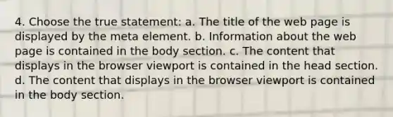 4. Choose the true statement: a. The title of the web page is displayed by the meta element. b. Information about the web page is contained in the body section. c. The content that displays in the browser viewport is contained in the head section. d. The content that displays in the browser viewport is contained in the body section.