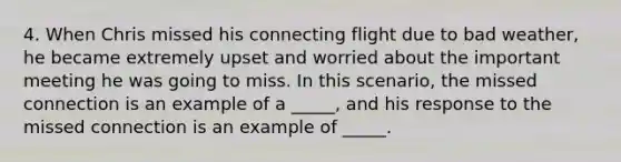 4. When Chris missed his connecting flight due to bad weather, he became extremely upset and worried about the important meeting he was going to miss. In this scenario, the missed connection is an example of a _____, and his response to the missed connection is an example of _____.