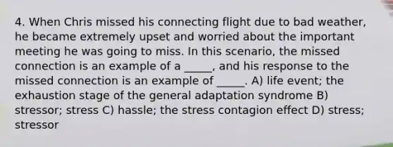 4. When Chris missed his connecting flight due to bad weather, he became extremely upset and worried about the important meeting he was going to miss. In this scenario, the missed connection is an example of a _____, and his response to the missed connection is an example of _____. A) life event; the exhaustion stage of the general adaptation syndrome B) stressor; stress C) hassle; the stress contagion effect D) stress; stressor