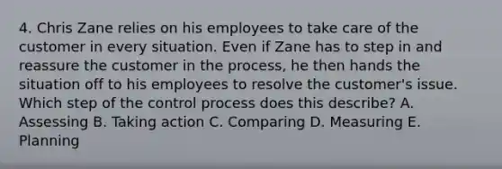 4. Chris Zane relies on his employees to take care of the customer in every situation. Even if Zane has to step in and reassure the customer in the​ process, he then hands the situation off to his employees to resolve the​ customer's issue. Which step of the control process does this​ describe? A. Assessing B. Taking action C. Comparing D. Measuring E. Planning