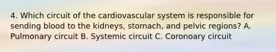 4. Which circuit of the cardiovascular system is responsible for sending blood to the kidneys, stomach, and pelvic regions? A. Pulmonary circuit B. Systemic circuit C. Coronoary circuit