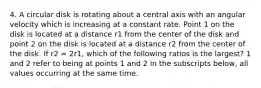 4. A circular disk is rotating about a central axis with an angular velocity which is increasing at a constant rate. Point 1 on the disk is located at a distance r1 from the center of the disk and point 2 on the disk is located at a distance r2 from the center of the disk. If r2 = 2r1, which of the following ratios is the largest? 1 and 2 refer to being at points 1 and 2 in the subscripts below, all values occurring at the same time.​