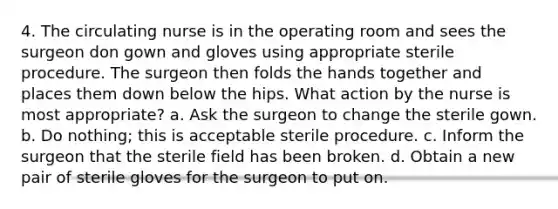 4. The circulating nurse is in the operating room and sees the surgeon don gown and gloves using appropriate sterile procedure. The surgeon then folds the hands together and places them down below the hips. What action by the nurse is most appropriate? a. Ask the surgeon to change the sterile gown. b. Do nothing; this is acceptable sterile procedure. c. Inform the surgeon that the sterile field has been broken. d. Obtain a new pair of sterile gloves for the surgeon to put on.