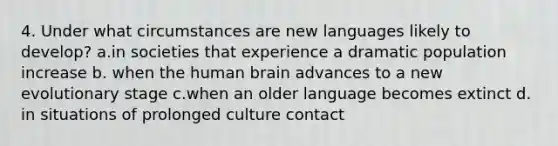 4. Under what circumstances are new languages likely to develop? a.in societies that experience a dramatic population increase b. when the human brain advances to a new evolutionary stage c.when an older language becomes extinct d. in situations of prolonged culture contact