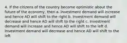 4. If the citizens of the country become optimistic about the future of the economy, then a. Investment demand will increase and hence AD will shift to the right b. Investment demand will decrease and hence AD will shift to the right c. Investment demand will increase and hence AD will shift to the left d. Investment demand will decrease and hence AD will shift to the left