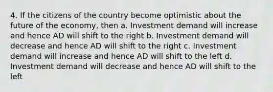 4. If the citizens of the country become optimistic about the future of the economy, then a. Investment demand will increase and hence AD will shift to the right b. Investment demand will decrease and hence AD will shift to the right c. Investment demand will increase and hence AD will shift to the left d. Investment demand will decrease and hence AD will shift to the left