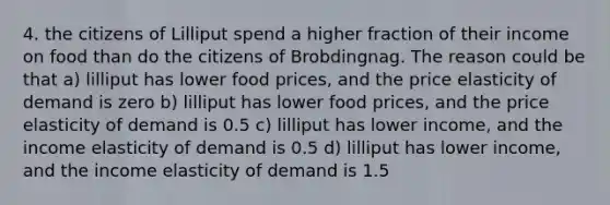 4. the citizens of Lilliput spend a higher fraction of their income on food than do the citizens of Brobdingnag. The reason could be that a) lilliput has lower food prices, and the price elasticity of demand is zero b) lilliput has lower food prices, and the price elasticity of demand is 0.5 c) lilliput has lower income, and the income elasticity of demand is 0.5 d) lilliput has lower income, and the income elasticity of demand is 1.5