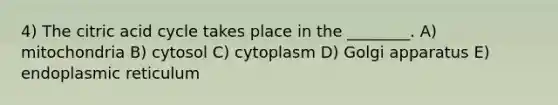 4) The citric acid cycle takes place in the ________. A) mitochondria B) cytosol C) cytoplasm D) Golgi apparatus E) endoplasmic reticulum