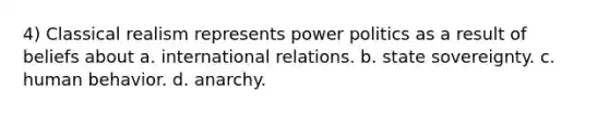 4) Classical realism represents power politics as a result of beliefs about a. international relations. b. <a href='https://www.questionai.com/knowledge/kkVBumgSpr-state-sovereignty' class='anchor-knowledge'>state sovereignty</a>. c. human behavior. d. anarchy.