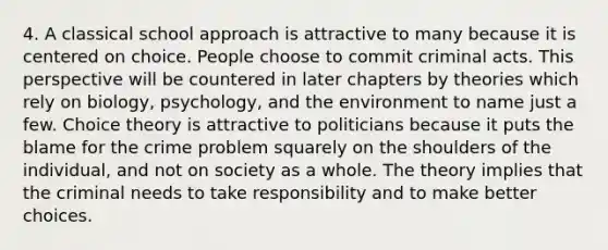 4. A classical school approach is attractive to many because it is centered on choice. People choose to commit criminal acts. This perspective will be countered in later chapters by theories which rely on biology, psychology, and the environment to name just a few. Choice theory is attractive to politicians because it puts the blame for the crime problem squarely on the shoulders of the individual, and not on society as a whole. The theory implies that the criminal needs to take responsibility and to make better choices.