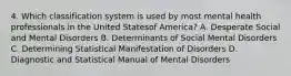 4. Which classification system is used by most mental health professionals in the United Statesof America? A. Desperate Social and Mental Disorders B. Determinants of Social Mental Disorders C. Determining Statistical Manifestation of Disorders D. Diagnostic and Statistical Manual of Mental Disorders