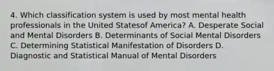 4. Which classification system is used by most mental health professionals in the United Statesof America? A. Desperate Social and Mental Disorders B. Determinants of Social Mental Disorders C. Determining Statistical Manifestation of Disorders D. Diagnostic and Statistical Manual of Mental Disorders