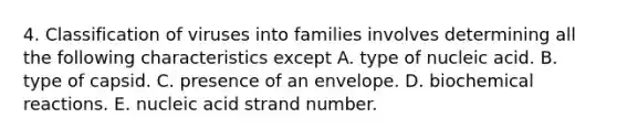 4. Classification of viruses into families involves determining all the following characteristics except A. type of nucleic acid. B. type of capsid. C. presence of an envelope. D. biochemical reactions. E. nucleic acid strand number.