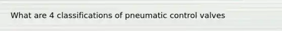 What are 4 classifications of pneumatic control valves