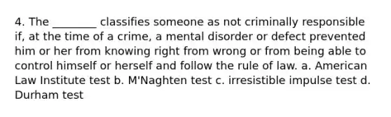 4. The ________ classifies someone as not criminally responsible if, at the time of a crime, a mental disorder or defect prevented him or her from knowing right from wrong or from being able to control himself or herself and follow the rule of law. a. American Law Institute test b. M'Naghten test c. irresistible impulse test d. Durham test