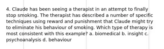 4. Claude has been seeing a therapist in an attempt to finally stop smoking. The therapist has described a number of specific techniques using reward and punishment that Claude might try to eliminate his behaviour of smoking. Which type of therapy is most consistent with this example? a. biomedical b. insight c. psychoanalysis d. behaviour