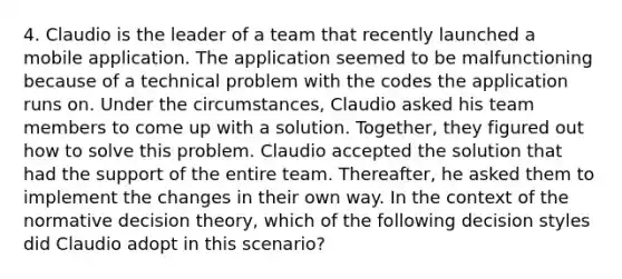 4. Claudio is the leader of a team that recently launched a mobile application. The application seemed to be malfunctioning because of a technical problem with the codes the application runs on. Under the circumstances, Claudio asked his team members to come up with a solution. Together, they figured out how to solve this problem. Claudio accepted the solution that had the support of the entire team. Thereafter, he asked them to implement the changes in their own way. In the context of the normative decision theory, which of the following decision styles did Claudio adopt in this scenario?