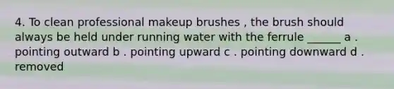 4. To clean professional makeup brushes , the brush should always be held under running water with the ferrule ______ a . pointing outward b . pointing upward c . pointing downward d . removed