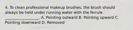 4. To clean professional makeup brushes, the brush should always be held under running water with the ferrule __________________. A. Pointing outward B. Pointing upward C. Pointing downward D. Removed