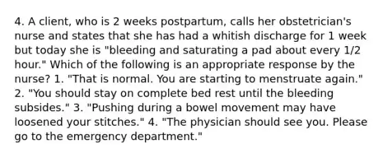 4. A client, who is 2 weeks postpartum, calls her obstetrician's nurse and states that she has had a whitish discharge for 1 week but today she is "bleeding and saturating a pad about every 1/2 hour." Which of the following is an appropriate response by the nurse? 1. "That is normal. You are starting to menstruate again." 2. "You should stay on complete bed rest until the bleeding subsides." 3. "Pushing during a bowel movement may have loosened your stitches." 4. "The physician should see you. Please go to the emergency department."