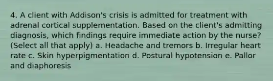 4. A client with Addison's crisis is admitted for treatment with adrenal cortical supplementation. Based on the client's admitting diagnosis, which findings require immediate action by the nurse? (Select all that apply) a. Headache and tremors b. Irregular heart rate c. Skin hyperpigmentation d. Postural hypotension e. Pallor and diaphoresis