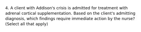 4. A client with Addison's crisis is admitted for treatment with adrenal cortical supplementation. Based on the client's admitting diagnosis, which findings require immediate action by the nurse? (Select all that apply)