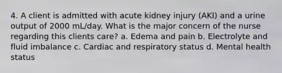 4. A client is admitted with acute kidney injury (AKI) and a urine output of 2000 mL/day. What is the major concern of the nurse regarding this clients care? a. Edema and pain b. Electrolyte and fluid imbalance c. Cardiac and respiratory status d. Mental health status