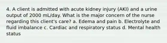 4. A client is admitted with acute kidney injury (AKI) and a urine output of 2000 mL/day. What is the major concern of the nurse regarding this client's care? a. Edema and pain b. Electrolyte and fluid imbalance c. Cardiac and respiratory status d. Mental health status