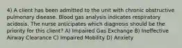 4) A client has been admitted to the unit with chronic obstructive pulmonary disease. Blood gas analysis indicates respiratory acidosis. The nurse anticipates which diagnosis should be the priority for this client? A) Impaired Gas Exchange B) Ineffective Airway Clearance C) Impaired Mobility D) Anxiety