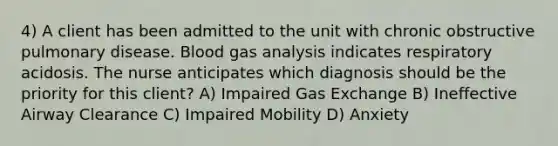 4) A client has been admitted to the unit with chronic obstructive pulmonary disease. Blood gas analysis indicates respiratory acidosis. The nurse anticipates which diagnosis should be the priority for this client? A) Impaired <a href='https://www.questionai.com/knowledge/kU8LNOksTA-gas-exchange' class='anchor-knowledge'>gas exchange</a> B) Ineffective Airway Clearance C) Impaired Mobility D) Anxiety