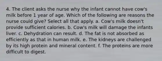 4. The client asks the nurse why the infant cannot have cow's milk before 1 year of age. Which of the following are reasons the nurse could give? Select all that apply. a. Cow's milk doesn't provide sufficient calories. b. Cow's milk will damage the infants liver. c. Dehydration can result. d. The fat is not absorbed as efficiently as that in human milk. e. The kidneys are challenged by its high protein and mineral content. f. The proteins are more difficult to digest.