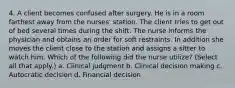 4. A client becomes confused after surgery. He is in a room farthest away from the nurses' station. The client tries to get out of bed several times during the shift. The nurse informs the physician and obtains an order for soft restraints. In addition she moves the client close to the station and assigns a sitter to watch him. Which of the following did the nurse utilize? (Select all that apply.) a. Clinical judgment b. Clinical decision making c. Autocratic decision d. Financial decision