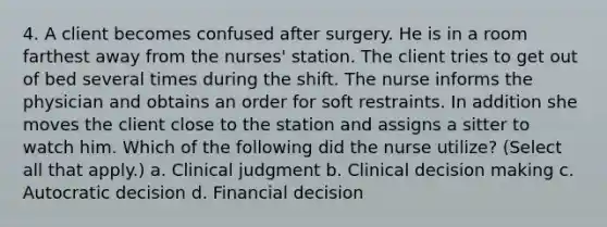 4. A client becomes confused after surgery. He is in a room farthest away from the nurses' station. The client tries to get out of bed several times during the shift. The nurse informs the physician and obtains an order for soft restraints. In addition she moves the client close to the station and assigns a sitter to watch him. Which of the following did the nurse utilize? (Select all that apply.) a. Clinical judgment b. Clinical decision making c. Autocratic decision d. Financial decision