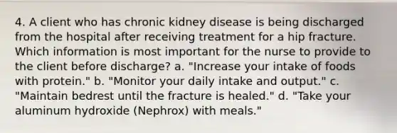 4. A client who has chronic kidney disease is being discharged from the hospital after receiving treatment for a hip fracture. Which information is most important for the nurse to provide to the client before discharge? a. "Increase your intake of foods with protein." b. "Monitor your daily intake and output." c. "Maintain bedrest until the fracture is healed." d. "Take your aluminum hydroxide (Nephrox) with meals."