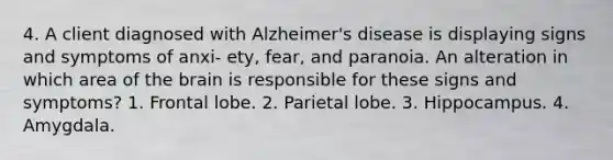 4. A client diagnosed with Alzheimer's disease is displaying signs and symptoms of anxi- ety, fear, and paranoia. An alteration in which area of the brain is responsible for these signs and symptoms? 1. Frontal lobe. 2. Parietal lobe. 3. Hippocampus. 4. Amygdala.