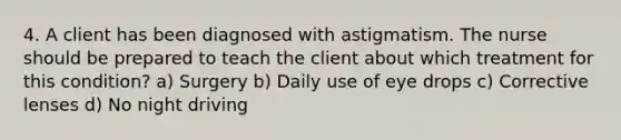 4. A client has been diagnosed with astigmatism. The nurse should be prepared to teach the client about which treatment for this condition? a) Surgery b) Daily use of eye drops c) Corrective lenses d) No night driving