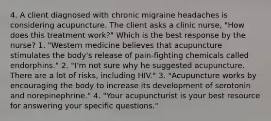 4. A client diagnosed with chronic migraine headaches is considering acupuncture. The client asks a clinic nurse, "How does this treatment work?" Which is the best response by the nurse? 1. "Western medicine believes that acupuncture stimulates the body's release of pain-fighting chemicals called endorphins." 2. "I'm not sure why he suggested acupuncture. There are a lot of risks, including HIV." 3. "Acupuncture works by encouraging the body to increase its development of serotonin and norepinephrine." 4. "Your acupuncturist is your best resource for answering your specific questions."